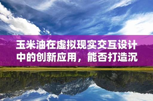 玉米油在虚拟现实交互设计中的创新应用，能否打造沉浸式‘味觉’体验？