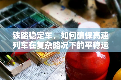 铁路稳定车，如何确保高速列车在复杂路况下的平稳运行？