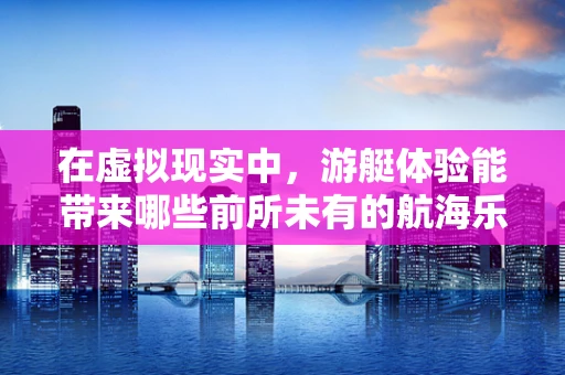 在虚拟现实中，游艇体验能带来哪些前所未有的航海乐趣？