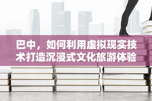 巴中，如何利用虚拟现实技术打造沉浸式文化旅游体验？