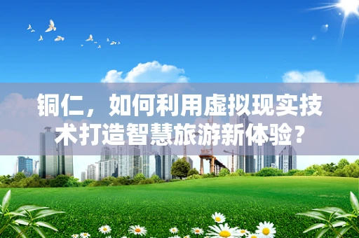 铜仁，如何利用虚拟现实技术打造智慧旅游新体验？