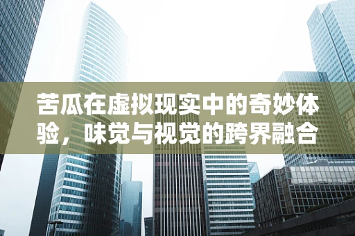 苦瓜在虚拟现实中的奇妙体验，味觉与视觉的跨界融合