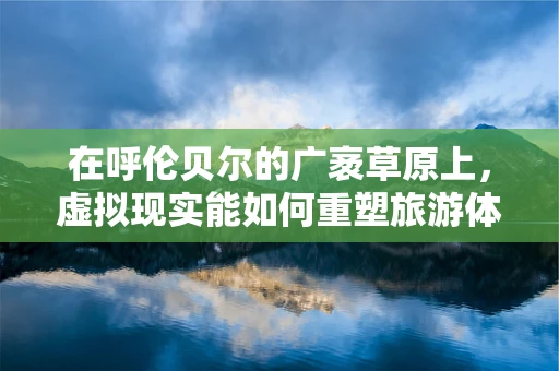 在呼伦贝尔的广袤草原上，虚拟现实能如何重塑旅游体验？