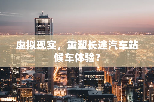 虚拟现实，重塑长途汽车站候车体验？