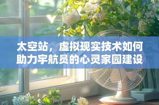 太空站，虚拟现实技术如何助力宇航员的心灵家园建设？