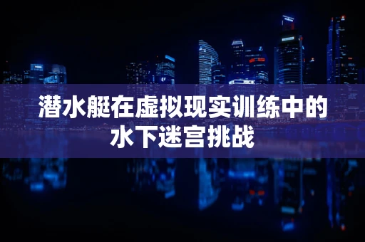 潜水艇在虚拟现实训练中的水下迷宫挑战
