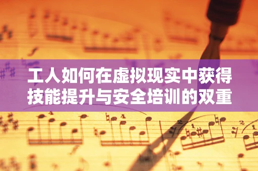 工人如何在虚拟现实中获得技能提升与安全培训的双重保障？