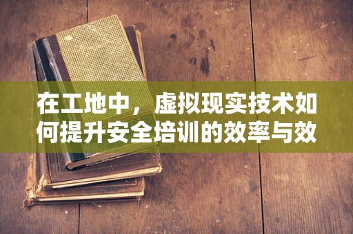 在工地中，虚拟现实技术如何提升安全培训的效率与效果？