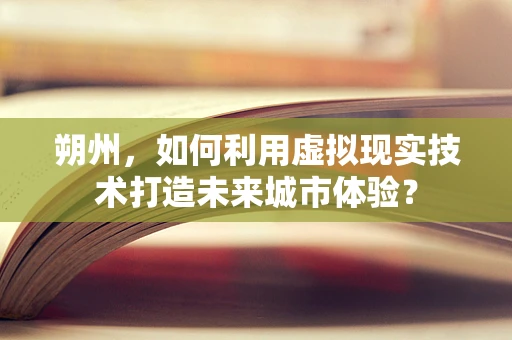 朔州，如何利用虚拟现实技术打造未来城市体验？