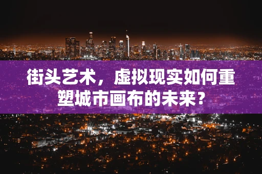 街头艺术，虚拟现实如何重塑城市画布的未来？
