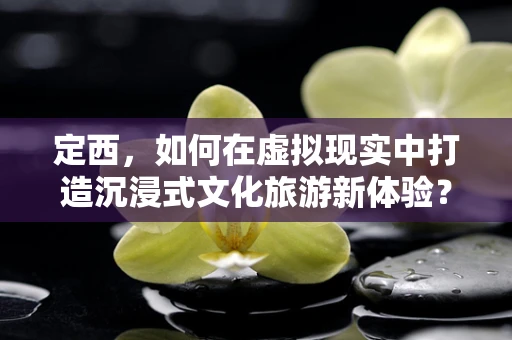 定西，如何在虚拟现实中打造沉浸式文化旅游新体验？