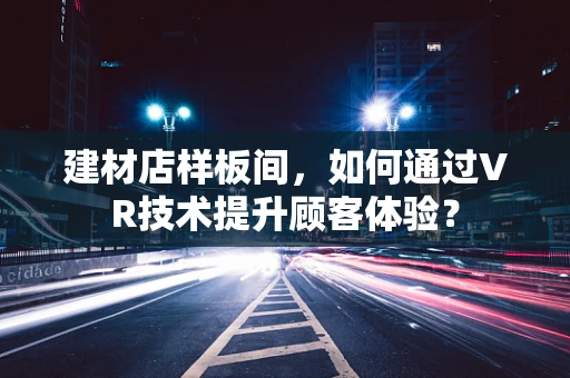 建材店样板间，如何通过VR技术提升顾客体验？