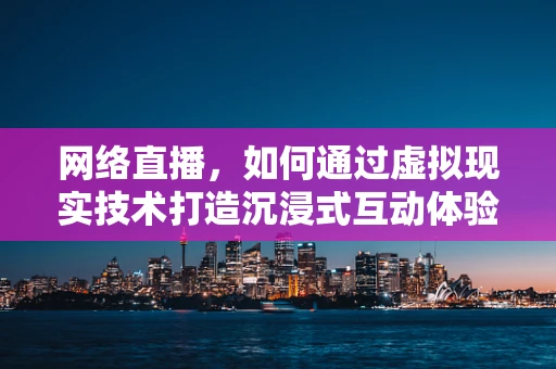 网络直播，如何通过虚拟现实技术打造沉浸式互动体验？
