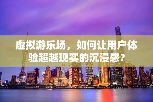 虚拟游乐场，如何让用户体验超越现实的沉浸感？