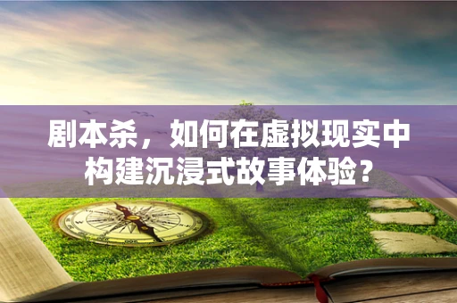 剧本杀，如何在虚拟现实中构建沉浸式故事体验？