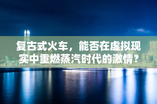 复古式火车，能否在虚拟现实中重燃蒸汽时代的激情？
