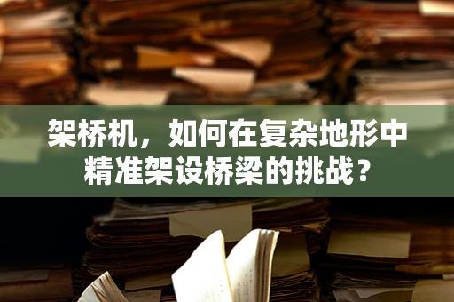 架桥机，如何在复杂地形中精准架设桥梁的挑战？