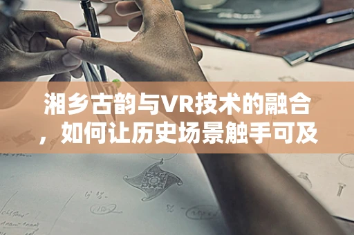 湘乡古韵与VR技术的融合，如何让历史场景触手可及？