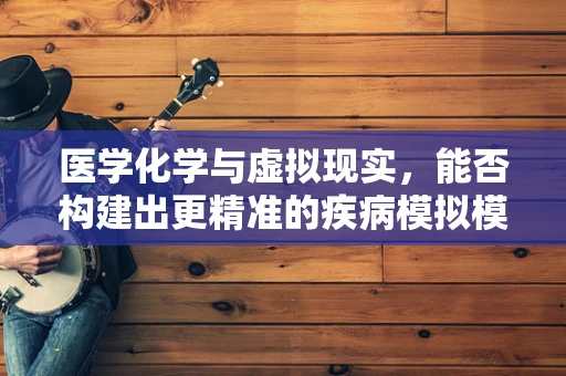 医学化学与虚拟现实，能否构建出更精准的疾病模拟模型？