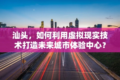 汕头，如何利用虚拟现实技术打造未来城市体验中心？