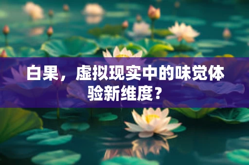 白果，虚拟现实中的味觉体验新维度？