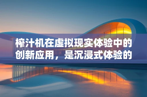 榨汁机在虚拟现实体验中的创新应用，是沉浸式体验的甜蜜补充还是未来厨房的科技先锋？