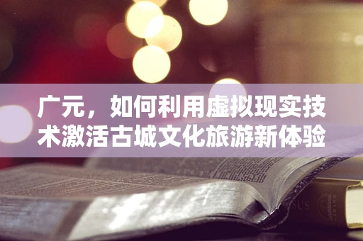 广元，如何利用虚拟现实技术激活古城文化旅游新体验？