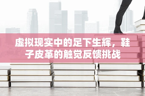 虚拟现实中的足下生辉，鞋子皮革的触觉反馈挑战