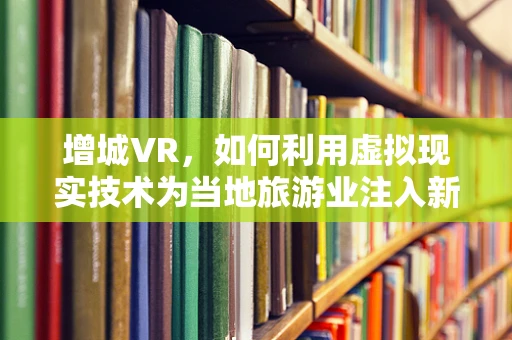 增城VR，如何利用虚拟现实技术为当地旅游业注入新活力？