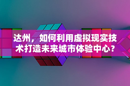 达州，如何利用虚拟现实技术打造未来城市体验中心？