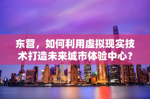 东营，如何利用虚拟现实技术打造未来城市体验中心？