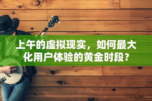 上午的虚拟现实，如何最大化用户体验的黄金时段？