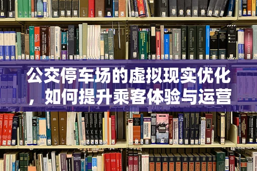 公交停车场的虚拟现实优化，如何提升乘客体验与运营效率？