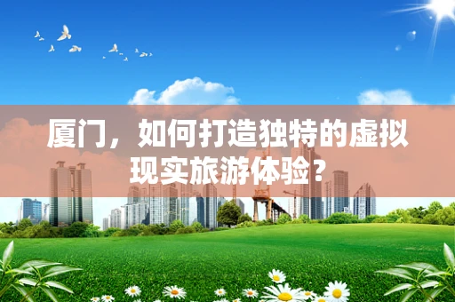 厦门，如何打造独特的虚拟现实旅游体验？