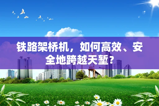 铁路架桥机，如何高效、安全地跨越天堑？