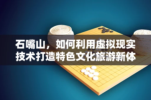 石嘴山，如何利用虚拟现实技术打造特色文化旅游新体验？