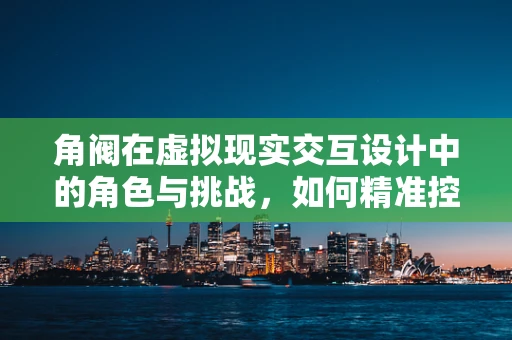 角阀在虚拟现实交互设计中的角色与挑战，如何精准控制用户体验的‘开关’？