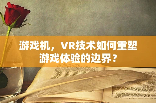 游戏机，VR技术如何重塑游戏体验的边界？