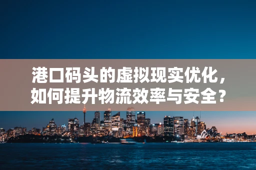 港口码头的虚拟现实优化，如何提升物流效率与安全？