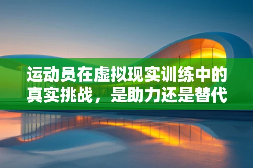 运动员在虚拟现实训练中的真实挑战，是助力还是替代？