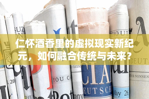 仁怀酒香里的虚拟现实新纪元，如何融合传统与未来？