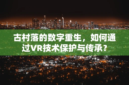 古村落的数字重生，如何通过VR技术保护与传承？