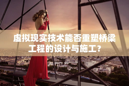 虚拟现实技术能否重塑桥梁工程的设计与施工？