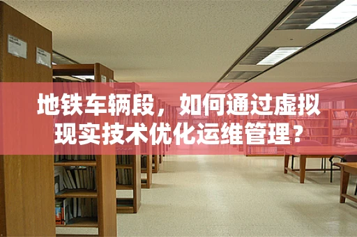 地铁车辆段，如何通过虚拟现实技术优化运维管理？