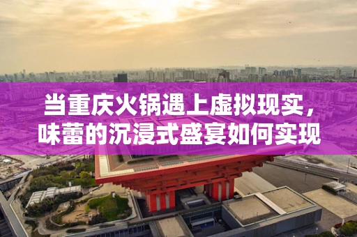 当重庆火锅遇上虚拟现实，味蕾的沉浸式盛宴如何实现？