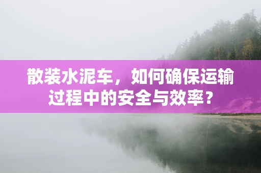 散装水泥车，如何确保运输过程中的安全与效率？