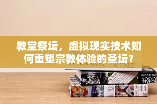 教堂祭坛，虚拟现实技术如何重塑宗教体验的圣坛？