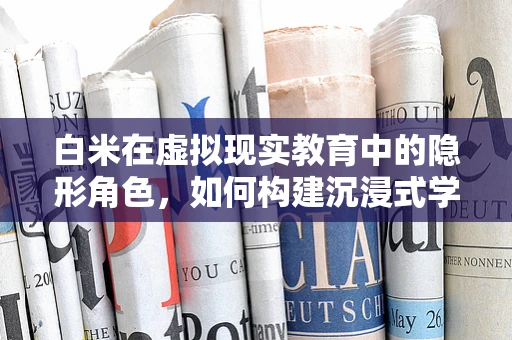 白米在虚拟现实教育中的隐形角色，如何构建沉浸式学习体验？