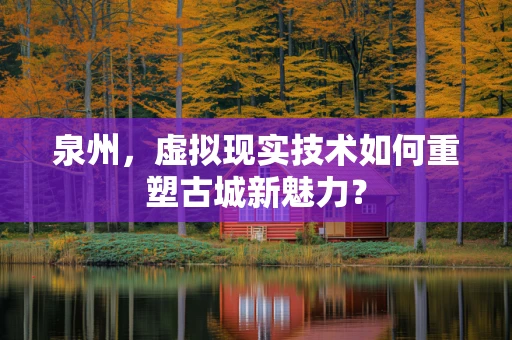 泉州，虚拟现实技术如何重塑古城新魅力？