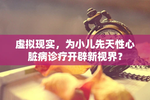 虚拟现实，为小儿先天性心脏病诊疗开辟新视界？